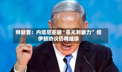特朗普：内塔尼亚胡“毫无判断力” 但伊朗协议仍将继续-第2张图片