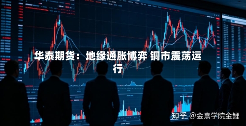 华泰期货:地缘通胀博弈 铜市震荡运行-第1张图片