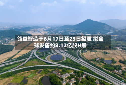 领益智造于6月17日至23日招股 拟全球发售约8.12亿股H股