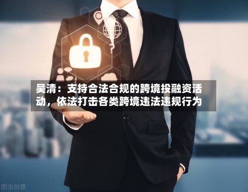 吴清：支持合法合规的跨境投融资活动，依法打击各类跨境违法违规行为