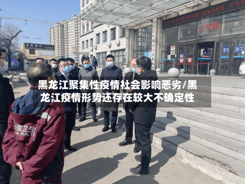 黑龙江聚集性疫情社会影响恶劣/黑龙江疫情形势还存在较大不确定性-第2张图片