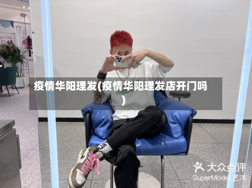 疫情华阳理发(疫情华阳理发店开门吗)