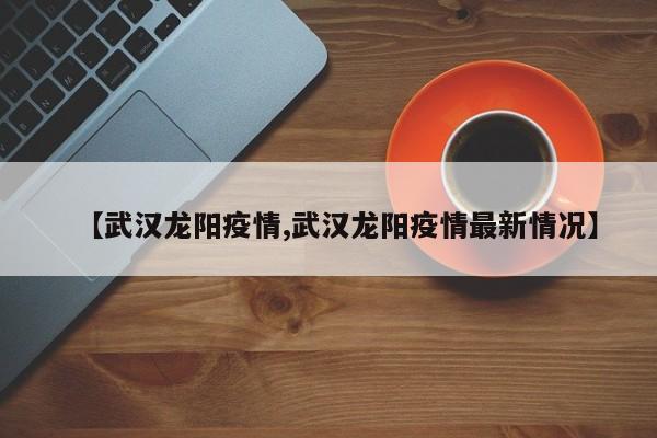 【武汉龙阳疫情,武汉龙阳疫情最新情况】