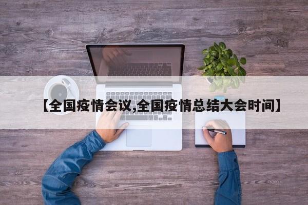 【全国疫情会议,全国疫情总结大会时间】